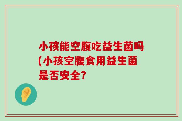 小孩能空腹吃益生菌吗(小孩空腹食用益生菌是否安全？