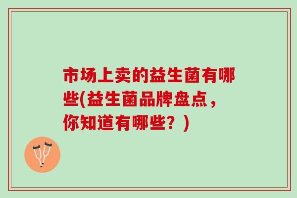 市场上卖的益生菌有哪些(益生菌品牌盘点，你知道有哪些？)
