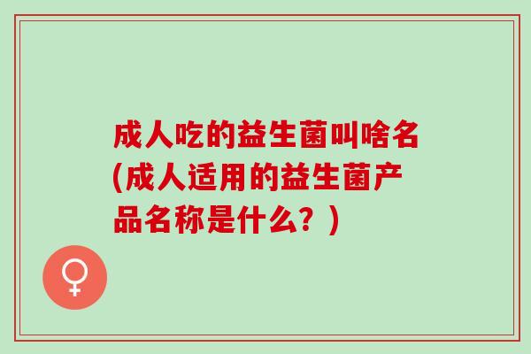 成人吃的益生菌叫啥名(成人适用的益生菌产品名称是什么?) 成人吃的益生菌叫啥名(成人适用的益生菌产品名称是什么?)