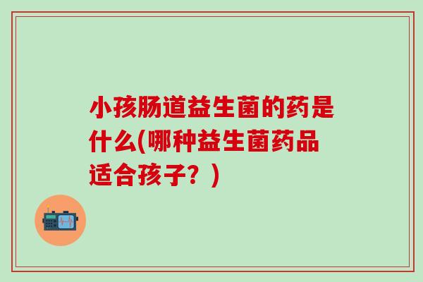 小孩肠道益生菌的药是什么(哪种益生菌药品适合孩子？)