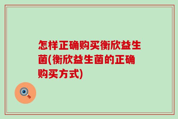 怎样正确购买衡欣益生菌(衡欣益生菌的正确购买方式)