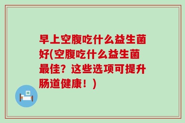 早上空腹吃什么益生菌好(空腹吃什么益生菌最佳？这些选项可提升肠道健康！)