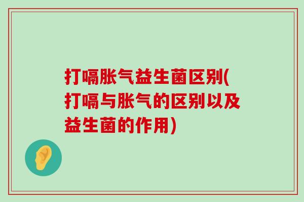 打嗝胀气益生菌区别(打嗝与胀气的区别以及益生菌的作用)