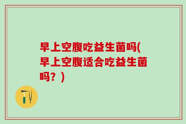 早上空腹吃益生菌吗(早上空腹适合吃益生菌吗？)