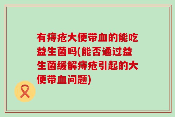 有痔疮大便带血的能吃益生菌吗(能否通过益生菌缓解痔疮引起的大便带血问题)