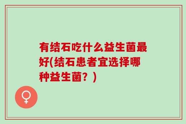 有结石吃什么益生菌好(结石患者宜选择哪种益生菌?) 有结石吃什么益生菌好(结石患者宜选择哪种益生菌?)