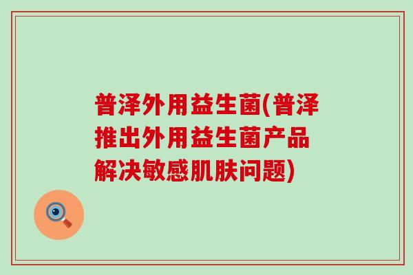 普泽外用益生菌(普泽推出外用益生菌产品 解决敏感问题) 普泽外用益生菌(普泽推出外用益生菌产品 解决敏感问题)