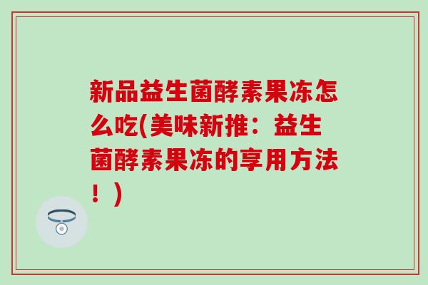 新品益生菌酵素果冻怎么吃(美味新推：益生菌酵素果冻的享用方法！)