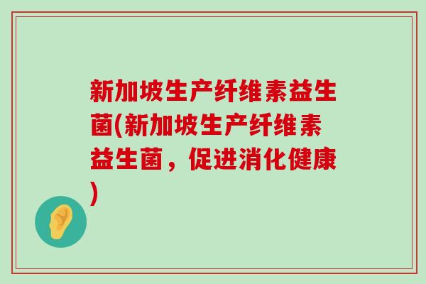新加坡生产纤维素益生菌(新加坡生产纤维素益生菌，促进消化健康)