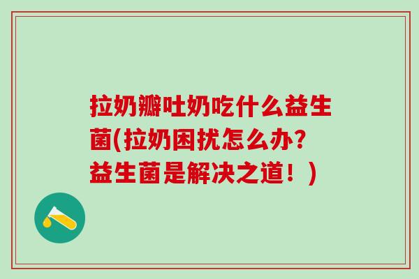拉奶瓣吐奶吃什么益生菌(拉奶困扰怎么办？益生菌是解决之道！)