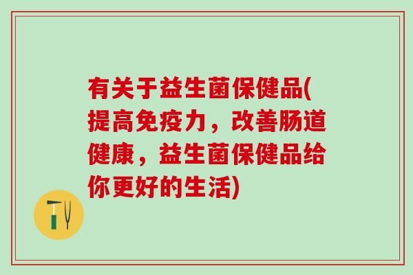 有关于益生菌保健品(提高免疫力，改善肠道健康，益生菌保健品给你更好的生活)