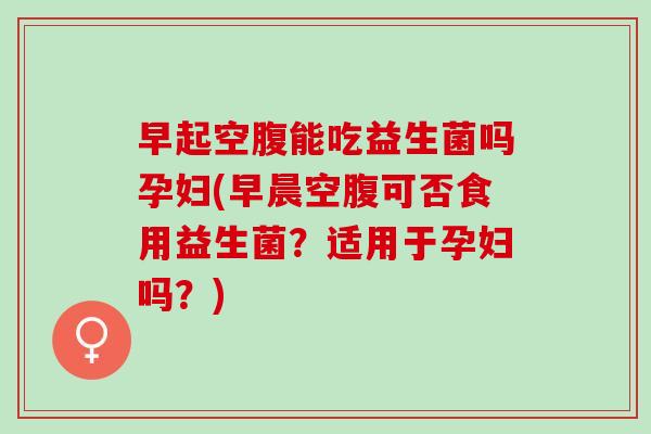 早起空腹能吃益生菌吗孕妇(早晨空腹可否食用益生菌？适用于孕妇吗？)