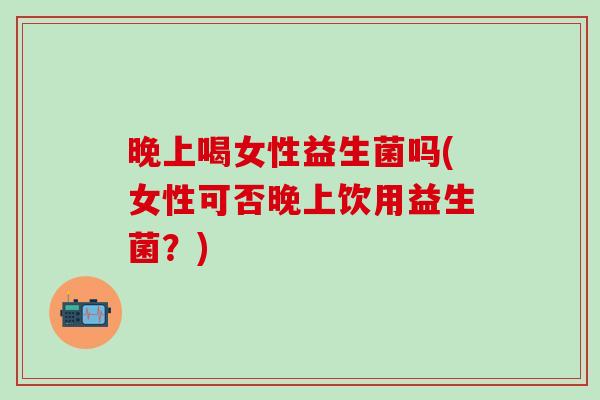 晚上喝女性益生菌吗(女性可否晚上饮用益生菌？)