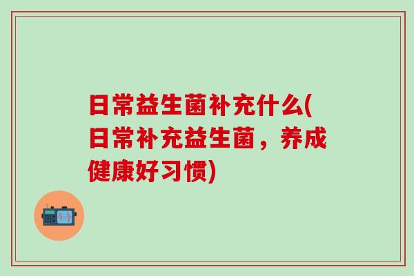 日常益生菌补充什么(日常补充益生菌，养成健康好习惯)