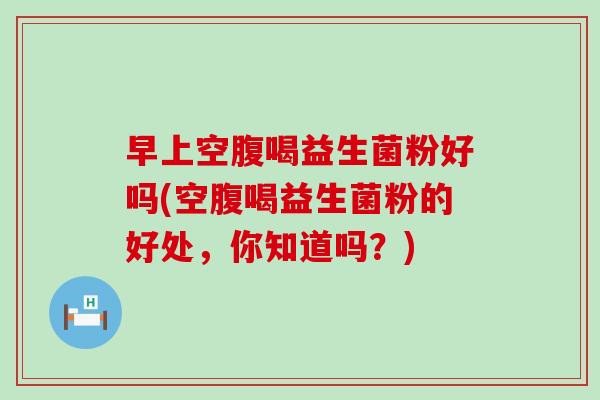早上空腹喝益生菌粉好吗(空腹喝益生菌粉的好处，你知道吗？)