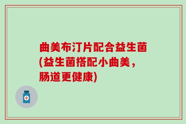 曲美布汀片配合益生菌(益生菌搭配小曲美,肠道更健康) 曲美布汀片配合益生菌(益生菌搭配小曲美,肠道更健康)