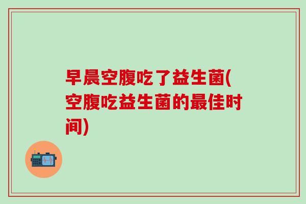 早晨空腹吃了益生菌(空腹吃益生菌的最佳时间)