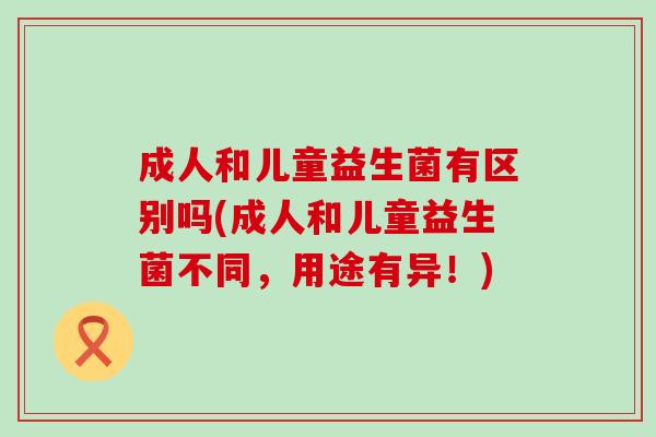 成人和儿童益生菌有区别吗(成人和儿童益生菌不同，用途有异！)