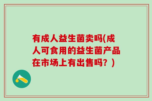 有成人益生菌卖吗(成人可食用的益生菌产品在市场上有出售吗？)
