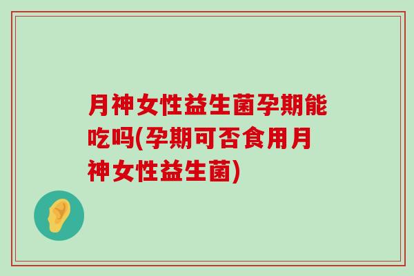 月神女性益生菌孕期能吃吗(孕期可否食用月神女性益生菌)