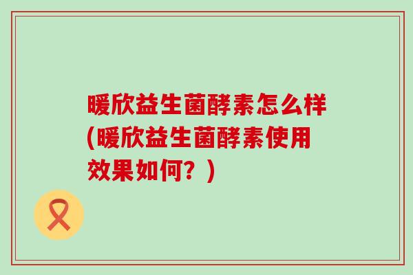 暖欣益生菌酵素怎么样(暖欣益生菌酵素使用效果如何？)