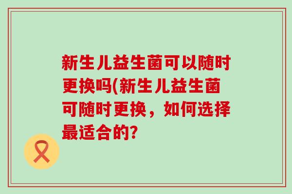 新生儿益生菌可以随时更换吗(新生儿益生菌可随时更换，如何选择最适合的？
