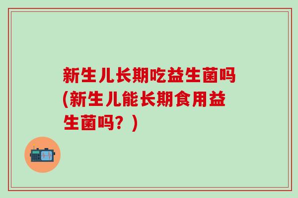 新生儿长期吃益生菌吗(新生儿能长期食用益生菌吗？)