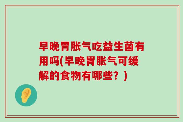 早晚胃胀气吃益生菌有用吗(早晚胃胀气可缓解的食物有哪些？)