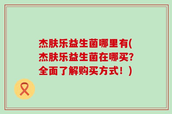 杰肤乐益生菌哪里有(杰肤乐益生菌在哪买？全面了解购买方式！)