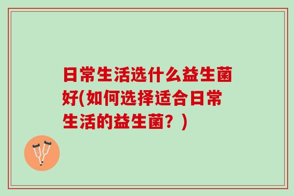 日常生活选什么益生菌好(如何选择适合日常生活的益生菌？)