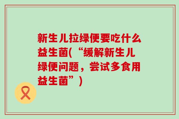 新生儿拉绿便要吃什么益生菌(“缓解新生儿绿便问题，尝试多食用益生菌”)