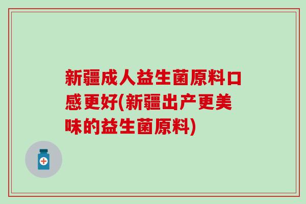 新疆成人益生菌原料口感更好(新疆出产更美味的益生菌原料)