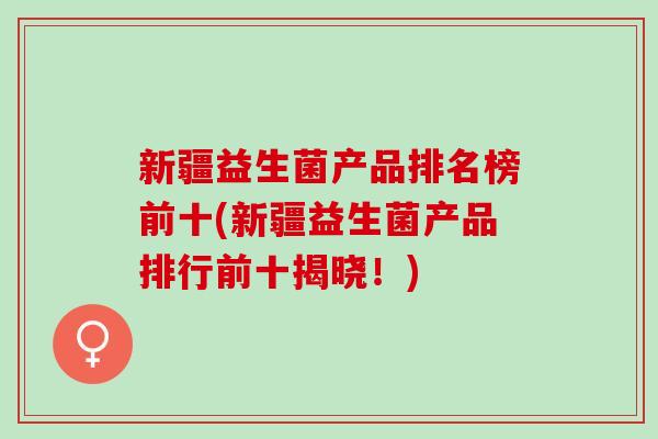 新疆益生菌产品排名榜前十(新疆益生菌产品排行前十揭晓！)