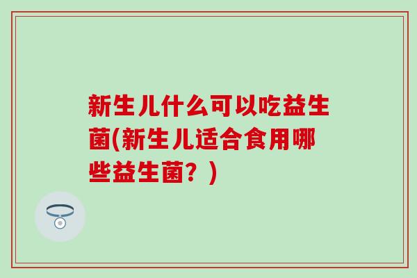 新生儿什么可以吃益生菌(新生儿适合食用哪些益生菌？)