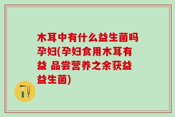木耳中有什么益生菌吗孕妇(孕妇食用木耳有益 品尝营养之余获益益生菌)