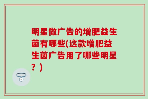 明星做广告的增肥益生菌有哪些(这款增肥益生菌广告用了哪些明星?) 明星做广告的增肥益生菌有哪些(这款增肥益生菌广告用了哪些明星?)