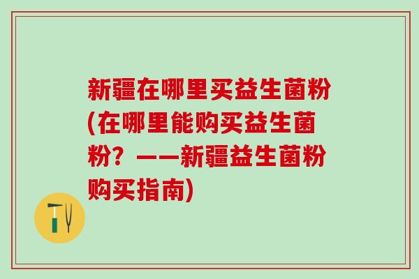 新疆在哪里买益生菌粉(在哪里能购买益生菌粉?——新疆益生菌粉购买指南) 新疆在哪里买益生菌粉(在哪里能购买益生菌粉?——新疆益生菌粉购买指南)