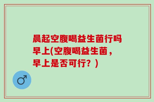 晨起空腹喝益生菌行吗早上(空腹喝益生菌，早上是否可行？)