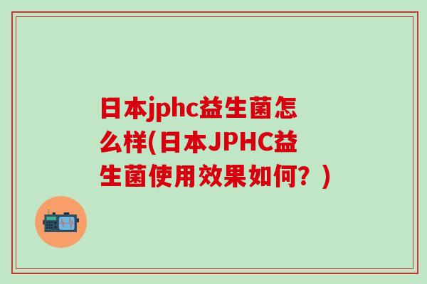 日本jphc益生菌怎么样(日本JPHC益生菌使用效果如何？)