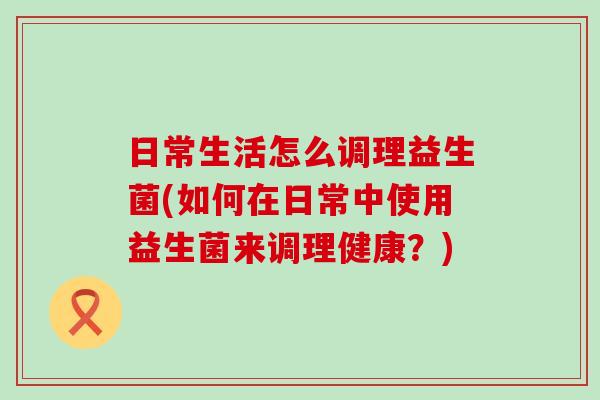 日常生活怎么调理益生菌(如何在日常中使用益生菌来调理健康？)