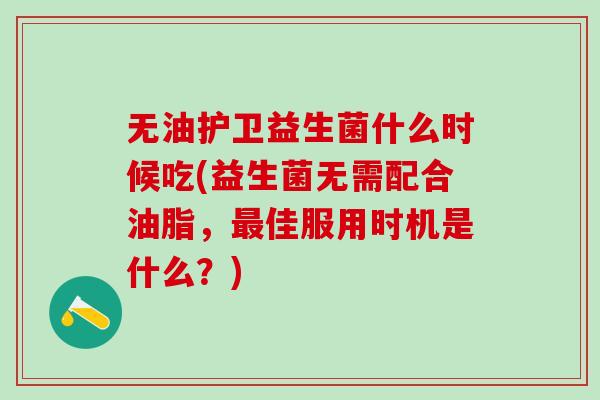 无油护卫益生菌什么时候吃(益生菌无需配合油脂，最佳服用时机是什么？)