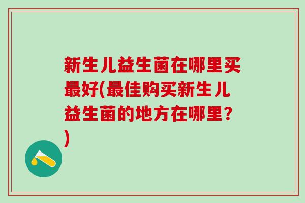新生儿益生菌在哪里买最好(最佳购买新生儿益生菌的地方在哪里？)