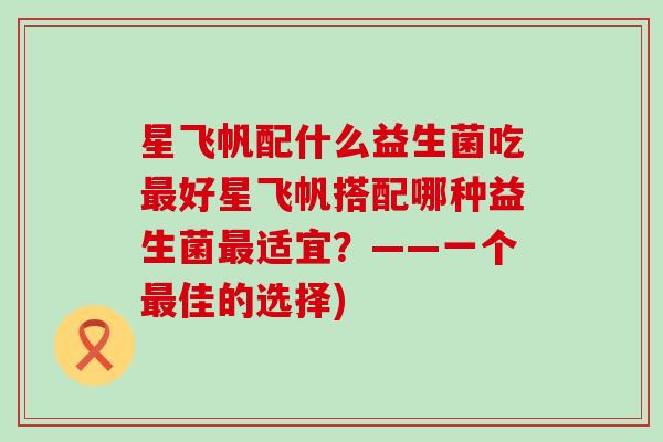 星飞帆配什么益生菌吃最好星飞帆搭配哪种益生菌最适宜？——一个最佳的选择)