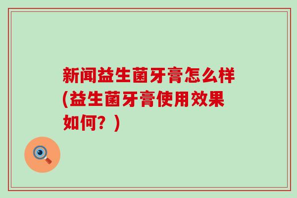 新闻益生菌牙膏怎么样(益生菌牙膏使用效果如何？)