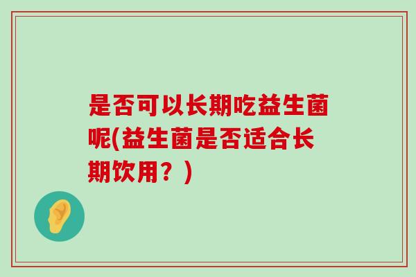 是否可以长期吃益生菌呢(益生菌是否适合长期饮用？)