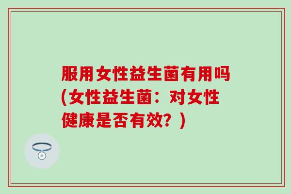 服用女性益生菌有用吗(女性益生菌:对女性健康是否有效?) 服用女性益生菌有用吗(女性益生菌:对女性健康是否有效?)