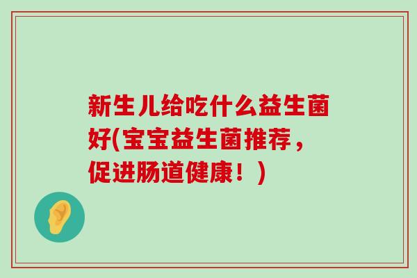 新生儿给吃什么益生菌好(宝宝益生菌推荐，促进肠道健康！)