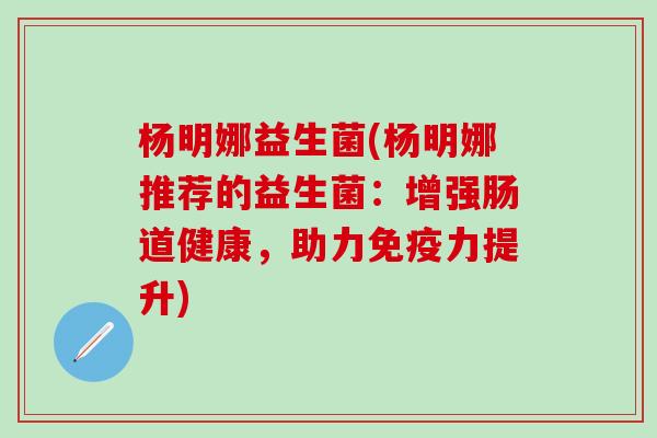 杨明娜益生菌(杨明娜推荐的益生菌:增强肠道健康,助力力提升) 杨明娜益生菌(杨明娜推荐的益生菌:增强肠道健康,助力力提升)