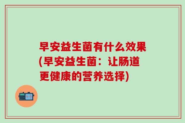 早安益生菌有什么效果(早安益生菌：让肠道更健康的营养选择)