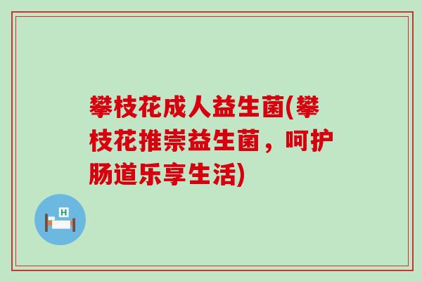 攀枝花成人益生菌(攀枝花推崇益生菌，呵护肠道乐享生活)